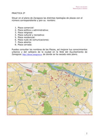Plazas con encanto
                                                              Material para el alumno


PRACTICA 2ª

Situar en el plano de Zaragoza las distintas tipologías de plazas con el
número correspondiente y pon su nombre:


   1.   Plaza   comercial:
   2.   Plaza   política y administrativa:
   3.   Plaza   religiosa:
   4.   Plaza   cultural y recreativa:
   5.   Plaza   residencial:
   6.   Plaza   nudo de comunicaciones:
   7.   Plaza   abierta:
   8.   Plaza   cerrada:

Puedes consultar los nombres de las Plazas, así mejorar tus conocimientos
urbanos y del callejero de la ciudad en la Web del Ayuntamiento de
Zaragoza: http://idezar.zaragoza.es de donde se ha sacado este plano.




                                                                                   2
 