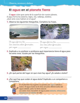 Observa, reconoce y deduce


        El agua en el planeta Tierra
         El agua cubre gran parte de la super cie de nuestro planeta.
      El agua forma los océanos, lagos, ríos, icebergs, etcétera.
      ¿Qué seres vivos habitan en el agua?
      1 . Observa las siguientes fotografías. Completa las frases.




         El &agua &forma &los _______________. El &agua &forma &los _______________.
         Los &océanos &están &formados         Los &ríos &están &formados
         &por &agua _______________.           &por &agua _______________.
      2 . Explícale a tu profesor o profesora qué importancia tiene el agua para
          los seres vivos. Guíate por las fotografías.




      3 . ¿En qué partes del lugar en que vives hay agua? ¿Es salada o dulce?
        ___________________________________________________________________.
      4 . ¿Por qué hay que cuidar el agua dulce? Explícale a un compañero o
          compañera.
                     En el planeta hay lugares ocupados por agua salada o
                     dulce. Al agua dulce se le dice así para diferenciarla del
                     agua salada, pero no tiene azúcar.
                     Los seres vivos necesitan el agua para beberla, refrescarse,
                     desplazarse o habitar en ella.


100    &cien
 