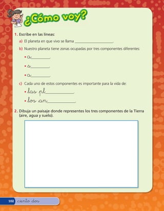 ¿ Có m o v o y?
      1 . Escribe en las líneas:
         a) El planeta en que vivo se llama ____________________.
         b) Nuestro planeta tiene zonas ocupadas por tres componentes diferentes:

            • a__________.
            • &s__________.

            • a__________.

         c) Cada uno de estos componentes es importante para la vida de:

            • &las &pl_______________.
            • &los &an_______________.

      2 . Dibuja un paisaje donde representes los tres componentes de la Tierra
          (aire, agua y suelo).




102    &ciento &dos
 