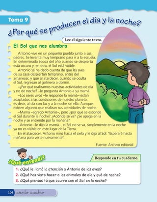 Tema 9
                  en el día y la noche?
¿Por qué se produc
                                         Lee el siguiente texto.
      El Sol que nos alumbra
         Antonio vive en un pequeño pueblo junto a sus
      padres. Se levanta muy temprano para ir a la escuela.
      En determinada época del año cuando se despierta
      está oscuro y, en otra, el Sol está visible.
         Antonio se ha dado cuenta de que las aves
      de su casa despiertan temprano, antes del
      amanecer, y que al atardecer, cuando se oculta
      el Sol, regresan al gallinero a dormir.
         –¿Por qué realizamos nuestras actividades de día
      y no de noche? –le pregunta Antonio a su mamá.
         –Los seres vivos –le responde la mamá– están
      adaptados a las condiciones de nuestro planeta,
      es decir, al día con luz y a la noche sin ella. Aunque
      existen algunos que realizan sus actividades de noche.
         –Mamá –agregó Antonio–, pero ¿por qué se esconde
      el Sol durante la noche? ¿Adónde se va? ¿Se apaga en la
      noche y se enciende por la mañana?
         –Antonio –le dijo la mamá–, el Sol no se va, simplemente en la noche
      ya no es visible en este lugar de la Tierra.
         En el atardecer, Antonio miró hacia el cielo y le dijo al Sol: "Esperaré hasta
      mañana para verte nuevamente".
                                                              Fuente: Archivo editorial


                   í      ?                                  Responde en tu cuaderno.
¿Q u é e n t e n d
       1 . ¿Qué le llamó la atención a Antonio de las aves?
       2 . ¿Qué has visto hacer a los animales de día y qué de noche?
       3 . ¿Qué piensas tú que ocurre con el Sol en la noche?


104     &ciento &cuatro
 