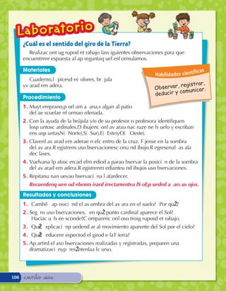 ¿Cuál es el sentido del giro de la Tierra?
        RealizaÊc onÊt uÊg rupoÊd eÊt rabajoÊ lasÊs iguientesÊ observacionesÊ paraÊ queÊ
      encuentrenÊr espuestaÊ aÊl aÊp reguntaÊq ueÊl esÊf ormulamos.

      Materiales                                                                                   c as
                                                                                Habilidades cientí
          Cuaderno,Êl ‡ picesÊd eÊc olores,Ê brœ julaÊ
                                                                                             gistrar,
      yÊv araÊd eÊm adera.Ê
                                                                                O bservar, re nicar.
                                                                                            omu
                                                                                deducir y c
      Procedimiento
      1 .Ê MuyÊt emprano,Êp orÊl aÊm a– ana,Ês alganÊ alÊ patioÊ
           deÊl aÊe scuelaÊe nÊf ormaÊo rdenada.
      2 . Con la ayuda de la brújula y/o de su profesor o profesora identiﬁquen
          losÊp untosÊc ardinales.ÊD ibujenÊc onÊl aÊv araÊu naÊc ruzÊe nÊe lÊs ueloÊ yÊ escribanÊ
          enÊs usÊp untasÊNÊ( Norte),ÊSÊ( Sur),ÊEÊ( Este)ÊyÊOÊ( Oeste).
      3 .Ê ClavenÊl aÊv araÊd eÊm aderaÊe nÊ elÊc entroÊ deÊ laÊ cruz.Ê F’ jenseÊ enÊ laÊ sombraÊ
           deÊl aÊv ara.ÊR egistrenÊs usÊo bservacionesÊc onÊu nÊd ibujo.ÊR egresenÊaÊl aÊs alaÊ
           deÊc lases.
      4 .Ê VuelvanÊa lÊp atioÊc ercaÊd elÊm ediod’ aÊ paraÊo bservarÊ laÊ posici— nÊ deÊ laÊ sombraÊ
           deÊl aÊv araÊd eÊm adera.ÊR egistrenÊm edianteÊu nÊd ibujoÊs usÊo bservaciones.
      5 .Ê RepitanÊu naÊn uevaÊo bservaci— nÊa lÊ atardecer.
         RecuerdenÊq ueÊn oÊd ebenÊm irarÊd irectamenteÊa lÊS ol;Êp uedeÊd a– arÊs usÊ ojos.
      Resultados y conclusiones
      1 .Ê À Cambi—Êl aÊp osici— nÊd eÊl aÊs ombraÊ deÊl aÊv araÊ enÊ elÊ suelo?Ê À PorÊ quŽ ?
      2 .Ê Segœ nÊs usÊo bservaciones,ÊÀ enÊ quŽÊ puntoÊ cardinalÊ apareceÊ elÊ Sol?Ê
           À HaciaÊc u‡ lÊs eÊe sconde?ÊC omparenÊc onÊl osÊo trosÊg ruposÊd eÊt rabajo.
      3 .Ê À QuŽÊe xplicaci— nÊp uedenÊd arÊ alÊ movimientoÊ aparenteÊ delÊ SolÊ porÊ elÊ cielo?
      4 .Ê À QuŽÊd educenÊr espectoÊd elÊ giroÊd eÊ laÊT ierra?
      5 .Ê AÊp artirÊd eÊl asÊo bservacionesÊ realizadasÊ yÊ registradas,Ê preparenÊ unaÊ
           dramatizaci— nÊyÊp resŽ ntenlaÊa lÊc urso.Ê




106   &ciento &seis
 
