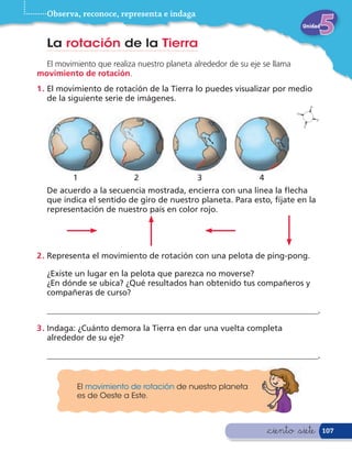 Observa, reconoce, representa e indaga
                                                                             Unidad


  La rotación de la Tierra
  El movimiento que realiza nuestro planeta alrededor de su eje se llama
movimiento de rotación.
1 . El movimiento de rotación de la Tierra lo puedes visualizar por medio
    de la siguiente serie de imágenes.




          1                2                 3                 4
  De acuerdo a la secuencia mostrada, encierra con una línea la echa
  que indica el sentido de giro de nuestro planeta. Para esto, fíjate en la
  representación de nuestro país en color rojo.




2 . Representa el movimiento de rotación con una pelota de ping-pong.

  ¿Existe un lugar en la pelota que parezca no moverse?
  ¿En dónde se ubica? ¿Qué resultados han obtenido tus compañeros y
  compañeras de curso?

  __________________________________________________________________.

3 . Indaga: ¿Cuánto demora la Tierra en dar una vuelta completa
    alrededor de su eje?

  __________________________________________________________________.


           El movimiento de rotación de nuestro planeta
           es de Oeste a Este.



                                                                   &ciento &siete     107
 