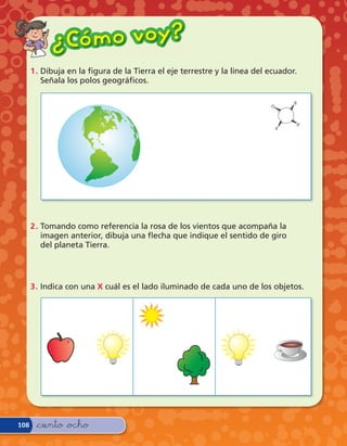 ¿ Có m o v o y?
      1 . Dibuja en la gura de la Tierra el eje terrestre y la línea del ecuador.
          Señala los polos geográ cos.




      2 . Tomando como referencia la rosa de los vientos que acompaña la
          imagen anterior, dibuja una echa que indique el sentido de giro
          del planeta Tierra.




      3 . Indica con una X cuál es el lado iluminado de cada uno de los objetos.




108    &ciento &ocho
 