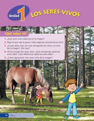 Unidad                   Los Seres Vivos


¿Qué sabes tú?
1 . ¿Qué seres vivos observas en la imagen?
2 . Elige el que más te guste. Indica algunas características de él.
3 . ¿A qué seres vivos son más semejantes los niños y la niña
    de la imagen? ¿Por qué?
4 . Ahora escoge dos seres vivos. ¿Qué semejanzas observas
    entre ellos? ¿Qué diferencias observas entre ellos?
5 . ¿Cómo agruparías a los seres vivos de la imagen?




10    &diez
 