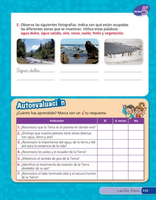Unidad




3. Observa las siguientes fotografías. Indica con qué están ocupadas
   las diferentes zonas que se muestran. Utiliza estas palabras:
   agua dulce, agua salada, aire, rocas, suelo, hielo y vegetación.




Agua &dulce,




A u to eva l u a c i — n
¿Cuánto has aprendido? Marca con un √ tu respuesta.

                        Indicador                           Sí   A veces    No

1. ¿Reconozco que la Tierra es el planeta en donde vivo?
2. ¿Distingo que nuestro planeta tiene zonas diversas
   con agua, tierra y aire?
3. ¿Reconozco la importancia del agua, de la tierra y del
   aire para la existencia de la vida?
4. ¿Reconozco los polos y el ecuador de la Tierra?

5. ¿Diferencio el sentido de giro de la Tierra?
6. ¿Identi co el movimiento de rotación de la Tierra
   alrededor de su eje?
7. ¿Reconozco el lado iluminado (día) y el oscuro (noche)
   de la Tierra?



                                                                  &ciento &trece     113
 