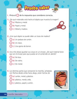 P r ueba sa ber
      I . Pinta el   O de la respuesta que consideres correcta.
      1 . ¿De qué materiales está hecho el objeto que muestra la imagen?
         O a) Plástico y metal.
         O b) Papel y metal.
         O c ) Metal y madera.

      2 . ¿Con qué objeto se puede tallar un trozo de madera?

         O a) Un pedazo de cartón.
         O b) Un clavo.
         O c ) Una goma de borrar.
      3 . Una niña desea guardar sus cosas en un envase. ¿De qué material tiene
          que ser el envase para que pueda ver el contenido sin abrirlo?

         O a) De loza.
         O b) De vidrio.
         O c ) De metal.
      4 . Las distintas partes que componen la mochila, señaladas
          con echas desde arriba hacia abajo, están hechas de:

         O a) cartón, metal y plástico.
         O b) plástico, metal y tela.
         O c ) plástico, papel y cartón.


116    &ciento &dieciséis
 