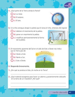 Unidad



5 . ¿Qué parte de la Tierra señala la echa?

   O a) La nieve.
   O b) El océano.
   O c ) El aire.

6 . Si la niña consigue atrapar la pelota que le lanza el niño, entonces ella logrará:

   O a) detener el movimiento de la pelota.
   O b) poner en movimiento la pelota.
   O c ) modi car permanentemente la forma
           de la pelota.




7 . El movimiento aparente del Sol en el cielo de Este a Oeste nos indica
    que la Tierra gira de:

   O a) Oeste a Este.
   O b) Norte a Sur.
   O c ) Este a Oeste.
II . Responde brevemente.

1 . ¿Por qué se produce el día y la noche en la Tierra?
   _____________________________________________________________.
2 . ¿Qué material escogerías para hacer un adorno y posteriormente colocarlo
     en la tierra de un macetero? ¿Por qué?

   _____________________________________________________________

   _____________________________________________________________.


                                                                &ciento &diecisiete        117
 