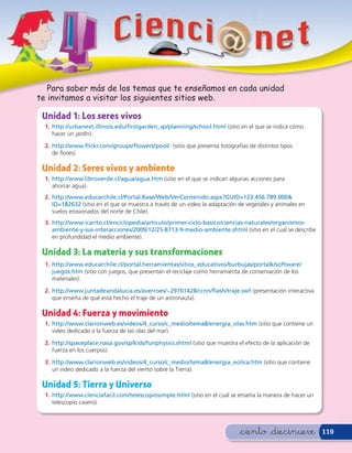 Para saber más de los temas que te enseñamos en cada unidad
te invitamos a visitar los siguientes sitios web.

 Unidad 1: Los seres vivos
  1. http://urbanext.illinois.edu/ rstgarden_sp/planning/school.html (sitio en el que se indica cómo
     hacer un jardín).

  2. http://www. ickr.com/groups/ owers/pool/ (sitio que presenta fotografías de distintos tipos
     de ores).

 Unidad 2: Seres vivos y ambiente
  1. http://www.libroverde.cl/agua/agua.htm (sitio en el que se indican algunas acciones para
     ahorrar agua).
  2. http://www.educarchile.cl/Portal.Base/Web/VerContenido.aspx?GUID=123.456.789.000&
     ID=182632 (sitio en el que se muestra a través de un video la adaptación de vegetales y animales en
     suelos erosionados del norte de Chile).
  3. http://www.icarito.cl/enciclopedia/articulo/primer-ciclo-basico/ciencias-naturales/organismos-
     ambiente-y-sus-interacciones/2009/12/25-8713-9-medio-ambiente.shtml (sitio en el cual se describe
     en profundidad el medio ambiente).

 Unidad 3: La materia y sus transformaciones
  1. http://www.educarchile.cl/portal.herramientas/sitios_educativos/burbujas/portalk/software/
     juegos.htm (sitio con juegos, que presentan el reciclaje como herramienta de conservación de los
     materiales).

  2. http://www.juntadeandalucia.es/averroes/~29701428/ccnn/ ash/traje.swf (presentación interactiva
     que enseña de qué está hecho el traje de un astronauta).

 Unidad 4: Fuerza y movimiento
  1. http://www.clarionweb.es/videos/4_curso/c_medio/tema8/energia_olas.htm (sitio que contiene un
     video dedicado a la fuerza de las olas del mar).

  2. http://spaceplace.nasa.gov/sp/kids/funphysics.shtml (sitio que muestra el efecto de la aplicación de
     fuerza en los cuerpos).

  3. http://www.clarionweb.es/videos/4_curso/c_medio/tema8/energia_eolica.htm (sitio que contiene
     un video dedicado a la fuerza del viento sobre la Tierra).

 Unidad 5: Tierra y Universo
  1. http://www.cienciafacil.com/telescopiosimple.html (sitio en el cual se enseña la manera de hacer un
     telescopio casero).




                                                                              &ciento &diecinueve           119
 