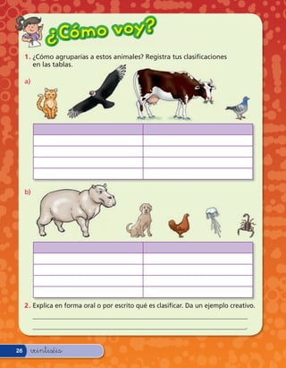 ¿ Có m o v o y?
     1 . ¿Cómo agruparías a estos animales? Registra tus clasi caciones
         en las tablas.

     a)




     b)




     2 . Explica en forma oral o por escrito qué es clasi car. Da un ejemplo creativo.
          _________________________________________________________________
          _________________________________________________________________.


26    veintiséis
 