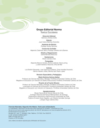 Grupo Editorial Norma
                                                   Textos Escolares
                                                           Dirección Editorial
                                                         Verónica Jiménez Dotte
                                                                Edición
                                                     Juan Carlos Martínez Arancibia
                                                         Asistente de Edición
                                                        Rodrigo Godoy Sánchez
                                                        Corrección de Estilo
                                      Alejandro Cisternas Ulloa y Rodrigo Olivares de la Barrera
                                                        Diseño y Diagramación
                                                        Daniel Monetta Moscoso
                                                              Ilustraciones
                                                           Álvaro Carrasco Saa
                                                            Fotografías
                                      Alejandra Bianchi Herrera, Archivo editorial, Stock.xchng
                                              y Jardín Botánico Nacional, Viña del Mar

                                                           Autores
                            Luis Brahim Navarrete, Juan Espinoza Gutiérrez, Omar Irrazábal Acevedo,
                                        Ramón Navarro Vidal y Mónica San Pedro López

                                                 Revisión Especialista y Pedagógica
                                              María Verónica Astroza Ibáñez
                      Profesora de Ciencias Naturales y Biología, Ponti cia Universidad Católica de Chile
             Magíster en Educación con mención en Diseño Instruccional, Ponti cia Universidad Católica de Chile
                                              Ricardo de la Fuente Olivares
                      Profesor de Ciencias Naturales y Biología, Ponti cia Universidad Católica de Chile
                       Licenciado en Ciencias de la Educación, Ponti cia Universidad Católica de Chile
                  Magíster en Educación con mención en Evaluación, Ponti cia Universidad Católica de Chile

                                                         Agradecimientos
                                           Museo Nacional de Historia Natural de Chile,
                                    Zoológico Nacional del Parque Metropolitano de Santiago,
                                   Observatorio Astronómico Nacional de la Universidad de Chile,
                                  Federico Ernesto Eisner Sagüés, Luis Orlando González Quiroga
                                                    y Sergio Hugo Cabrera Silva



Ciencias Naturales, Segundo Año Básico. Texto para el Estudiante.
La materialidad y fabricación de este texto está certi cada por el IDIEM – Universidad de Chile.
Se terminó de imprimir esta segunda edición de 238.487 ejemplares en el mes de septiembre del año 2010.
© Editorial Norma de Chile S. A.
Monjitas 527, piso 17, Santiago, Chile. Teléfono: 7317500. Fax: 6322079
e-mail: ventasnorma@carvajal.cl
ISBN: 978-956-300-231-7
Impreso en RR Donnelley.
Libro chileno de edición especial para el Ministerio de Educación.
 