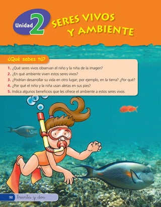 Unidad                  Seres VivOS
                                Y AMBIEN TE

¿Qué sabes tú?
1 . ¿Qué seres vivos observan el niño y la niña de la imagen?
2 . ¿En qué ambiente viven estos seres vivos?
3 . ¿Podrían desarrollar su vida en otro lugar; por ejemplo, en la tierra? ¿Por qué?
4 . ¿Por qué el niño y la niña usan aletas en sus pies?
5 . Indica algunos bene cios que les ofrece el ambiente a estos seres vivos.




32    &treinta y &dos
 
