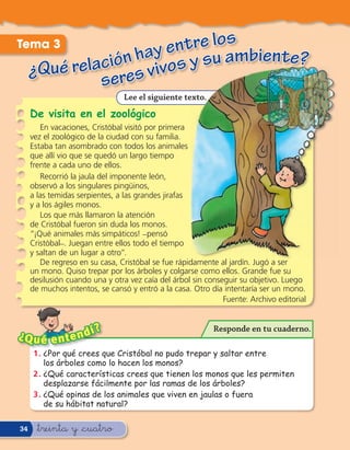 Tema 3                   ntre los bie
                   hay e s y su am nte?
     ¿Qué relación s vivo
              sere
                                Lee el siguiente texto.
     De visita en el zoológico
        En vacaciones, Cristóbal visitó por primera
     vez el zoológico de la ciudad con su familia.
     Estaba tan asombrado con todos los animales
     que allí vio que se quedó un largo tiempo
     frente a cada uno de ellos.
        Recorrió la jaula del imponente león,
     observó a los singulares pingüinos,
     a las temidas serpientes, a las grandes jirafas
     y a los ágiles monos.
        Los que más llamaron la atención
     de Cristóbal fueron sin duda los monos.
     “¡Qué animales más simpáticos! _pensó
     Cristóbal_. Juegan entre ellos todo el tiempo
     y saltan de un lugar a otro”.
        De regreso en su casa, Cristóbal se fue rápidamente al jardín. Jugó a ser
     un mono. Quiso trepar por los árboles y colgarse como ellos. Grande fue su
     desilusión cuando una y otra vez caía del árbol sin conseguir su objetivo. Luego
     de muchos intentos, se cansó y entró a la casa. Otro día intentaría ser un mono.
                                                              Fuente: Archivo editorial


                     í?                                    Responde en tu cuaderno.
¿Q u é e n     t end
     1 . ¿Por qué crees que Cristóbal no pudo trepar y saltar entre
         los árboles como lo hacen los monos?
     2 . ¿Qué características crees que tienen los monos que les permiten
         desplazarse fácilmente por las ramas de los árboles?
     3 . ¿Qué opinas de los animales que viven en jaulas o fuera
         de su hábitat natural?

34     &treinta y &cuatro
 