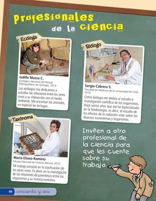 Profesidenlalesencia
              o a
                   ci
            Ecóloga
                                                        Biólogo




          Jadille Mussa C.
          Zoológico Nacional del
                                 Parque
          Metropolitano de Santi
                                 ago, 2010.            Sergio Cabrera S.
          Los ecólogos nos dedicamos                   Facultad de Medicina de
                                        a                                      la Universidad de Chile,
         estudiar las relaciones entre                 2010.
                                       los seres
         vivos y su interacción con el                 Como biólogo me dedico al
                                       medio                                         estudio e
         ambiente. Me encantan los an                  investigación cientí ca de los
                                         imales,                                        organismos.
         en especial las tortugas.                     Hace varios años que me he
                                                                                      especializado
                                                      en la fotobiología, es decir,
                                                                                    el estudio de
                                                      los efectos de la radiación so
                                                                                      lar sobre los
                    a
     Taxónom
                                                      diversos ecosistemas y orga
                                                                                    nismos.


                                                      Inviten a otro
                                                      profesional de
                                                      la ciencia para
                                                      que les cuente
     María Eliana Ramírez
     Museo Nacional de His
                                                      sobre su
                           toria Natural, 2010.
     Mi trabajo consiste en la clasi
                                        cación de
                                                      trabajo.
     los seres vivos. Es decir, en la
                                      investigación
     de las relaciones de parentes
                                     co entre los
     organismos y su historia evolu
                                      tiva.


56      &cincuenta y &seis
 