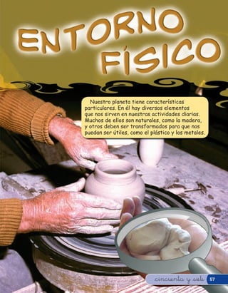 Nuestro planeta tiene características
particulares. En él hay diversos elementos
que nos sirven en nuestras actividades diarias.
Muchos de ellos son naturales, como la madera,
y otros deben ser transformados para que nos
puedan ser útiles, como el plástico y los metales.




                             &cincuenta y &siete     57
 