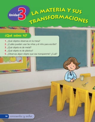 ATERIA Y SUS
     Unidad                  LA M
                                 SFORMACIONE
                            TRAN               S

¿Qué sabes tú?
1 . ¿Qué objetos observas en la mesa?
2 . ¿Cuáles pueden usar las niñas y el niño para escribir?
3 . ¿Qué objeto es de metal?
4 . ¿Qué objeto es de plástico?
5 . ¿Observas algún objeto que sea transparente? ¿Cuál?




58   &cincuenta y &ocho
 