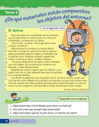 Tema 5              stán compuestos
              ales e tos del entorno?
¿De qué materi s obje
              lo
                                       Lee el siguiente texto.
     El disfraz
         Manuel estaba muy complicado con la invitación
     que le había hecho su vecina Laura a su esta de
     cumpleaños. La esta era con disfraz.
         "¿Qué haré? –se decía–. No tengo dinero para
     comprar un disfraz".
         Manuel pensó en construir su propio disfraz.
     Para ello, se dirigió al cuarto de la casa en que sus
     papás guardaban algunos objetos y materiales que
     le podrían servir. Encontró cartones, papeles de
     colores, pinturas en spray, cordeles, etcétera.
         "Yo quiero disfrazarme de robot y estos materiales
     son muy rígidos. No me permitirán moverme con
     libertad",Ê se dijo decepcionado.
         Recordó que tenía un pijama que no utilizaba y que
     podría teñir de un color plateado para que se asemejara
     a un material metálico.
         Fue donde su papá para que le ayudara con el uso de la pintura. Luego, con
     una caja de cartón delgado se construyó una capucha. Le puso unas antenas que
     hizo con resortes de metal y pelotas de ping-pong. Estaba listo para ir a casa de
     Laura. Fue el cumpleaños más divertido y el que recordó por mucho tiempo.
                                                              Fuente: Archivo editorial



                   í    ?                                Responde en tu cuaderno.
¿Q u é e n t e n d
      1 . ¿Qué materiales utilizó Manuel para hacer su disfraz?
      2 . ¿Por qué crees que escogió esos materiales?
      3 . ¿Qué materiales usarías tú para hacer un disfraz de robot?


60    &sesenta
 