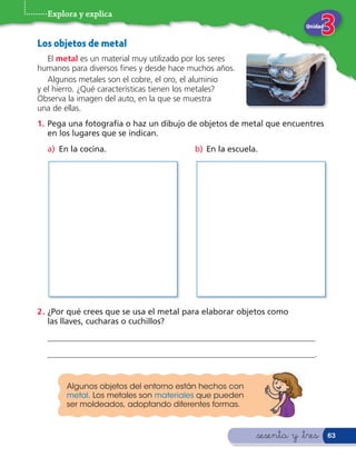 Explora y explica
                                                                       Unidad


Los objetos de metal
   El metal es un material muy utilizado por los seres
humanos para diversos nes y desde hace muchos años.
   Algunos metales son el cobre, el oro, el aluminio
y el hierro. ¿Qué características tienen los metales?
Observa la imagen del auto, en la que se muestra
una de ellas.
1. Pega una fotografía o haz un dibujo de objetos de metal que encuentres
   en los lugares que se indican.
  a) En la cocina.                         b) En la escuela.




2 . ¿Por qué crees que se usa el metal para elaborar objetos como
    las llaves, cucharas o cuchillos?
  _________________________________________________________________
  _________________________________________________________________.


        Algunos objetos del entorno están hechos con
        metal. Los metales son materiales que pueden
        ser moldeados, adoptando diferentes formas.



                                                           &sesenta y &tres     63
 