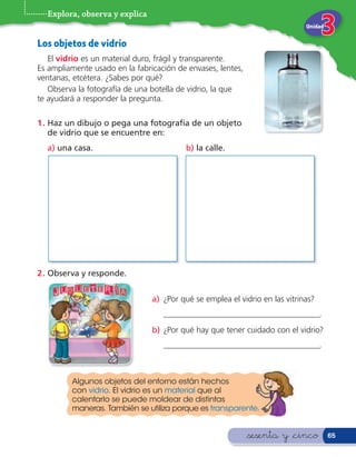 Explora, observa y explica
                                                                             Unidad


Los objetos de vidrio
   El vidrio es un material duro, frágil y transparente.
Es ampliamente usado en la fabricación de envases, lentes,
ventanas, etcétera. ¿Sabes por qué?
   Observa la fotografía de una botella de vidrio, la que
te ayudará a responder la pregunta.

1 . Haz un dibujo o pega una fotografía de un objeto
    de vidrio que se encuentre en:
  a) una casa.                            b) la calle.




2 . Observa y responde.


                                a) ¿Por qué se emplea el vidrio en las vitrinas?
                                   ______________________________________.
                                b) ¿Por qué hay que tener cuidado con el vidrio?
                                   ______________________________________.



         Algunos objetos del entorno están hechos
         con vidrio. El vidrio es un material que al
         calentarlo se puede moldear de distintas
         maneras. También se utiliza porque es transparente.


                                                             &sesenta y &cinco        65
 