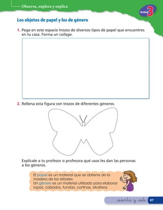 Observa, explora y explica
                                                                       Unidad


Los objetos de papel y los de género
1 . Pega en este espacio trozos de diversos tipos de papel que encuentres
    en tu casa. Forma un collage.




2 . Rellena esta gura con trozos de diferentes géneros.




  Explícale a tu profesor o profesora qué usos les dan las personas
  a los géneros.

         El papel es un material que se obtiene de la
         madera de los árboles.
         Un género es un material utilizado para elaborar
         ropas, calzados, fundas, cortinas, etcétera.


                                                          &sesenta y &siete     67
 