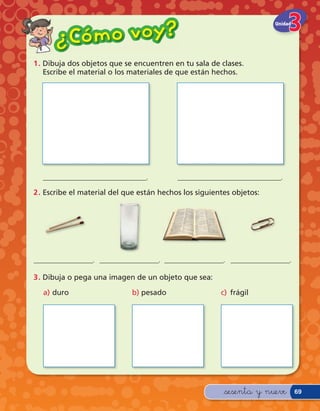 Có m o v o y?
                                                                       Unidad


      ¿
1 . Dibuja dos objetos que se encuentren en tu sala de clases.
    Escribe el material o los materiales de que están hechos.




  ____________________________.            ____________________________.

2 . Escribe el material del que están hechos los siguientes objetos:




________________. ________________. ________________. ________________.

3 . Dibuja o pega una imagen de un objeto que sea:

  a) duro                    b) pesado                  c) frágil




                                                         &sesenta y nueve       69
 