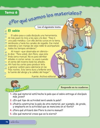 s materiales?
Tema 6
                                amos lo
     ¿Por qué us
                                    Lee el siguiente texto.
     El sabio
         El sabio pasa a cada discípulo una herramienta.
     Al más joven lo mira a los ojos y le dice: “Para ti
     una pala metálica. Con ella abrirás surcos en la tierra,
     sembrarás y harás los canales de regadío. Ese metal
     redondo y con mango de viejo roble te acompañará
     todos los tiempos venideros”.
         Al mayor –que observaba en silencio–
     le dice: “Para usted, don Floro, vaya esta
     linda sierra manual. No es para derribar
     árboles ni cortar ramas. La usará cuando
     el viento del invierno bote los árboles.
     Ahí hará los cortes para producir leña
     y generar carbón para calentarse en las
     frías noches. Esta sierra dura y brillante será
     la fuente del abrigo y la calidez del hogar”.
                              Fuente: Archivo editorial



                   í     ?                                      Responde en tu cuaderno.
¿Q u é e n t e n d
       1 . ¿De qué material está hecha la pala que el sabio entrega al discípulo
           más joven?
       2 . ¿En qué tipo de actividad será usada la pala?
       3 . ¿Podría construirse la pala de otro material, por ejemplo, de greda,
           y emplearla en la actividad que se menciona en el texto?
       4 . ¿Para qué utilizará don Floro la sierra manual?
       5 . ¿De qué material crees que es la sierra?


70     &setenta
 