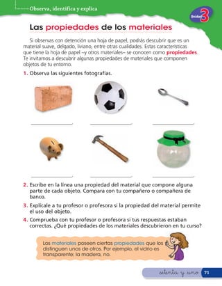 Observa, identifica y explica
                                                                           Unidad


  Las propiedades de los materiales
   Si observas con detención una hoja de papel, podrás descubrir que es un
material suave, delgado, liviano, entre otras cualidades. Estas características
que tiene la hoja de papel –y otros materiales– se conocen como propiedades.
Te invitamos a descubrir algunas propiedades de materiales que componen
objetos de tu entorno.
1 . Observa las siguientes fotografías.




   ________________.          ________________.           ________________.




   ________________.          ________________.           ________________.
2 . Escribe en la línea una propiedad del material que compone alguna
    parte de cada objeto. Compara con tu compañero o compañera de
    banco.
3 . Explícale a tu profesor o profesora si la propiedad del material permite
    el uso del objeto.
4 . Comprueba con tu profesor o profesora si tus respuestas estaban
    correctas. ¿Qué propiedades de los materiales descubrieron en tu curso?


        Los materiales poseen ciertas propiedades que los
        distinguen unos de otros. Por ejemplo, el vidrio es
        transparente; la madera, no.


                                                             &setenta y &uno        71
 