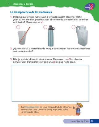 Reconoce y deduce
                                                                        Unidad


La transparencia de los materiales
1 . Imagina que estos envases van a ser usados para contener leche.
    ¿Con cuáles de ellos puedes saber el contenido sin necesidad de mirar
    su interior? Marca con un √.




2 . ¿Qué material o materiales de los que constituyen los envases anteriores
    son transparentes?
  ___________________________________________________________________.
3 . Dibuja y pinta el frontis de una casa. Marca con un √ los objetos
    o materiales transparentes y con una X los que no lo sean.




          La transparencia es una propiedad de algunos
          materiales que consiste en que puede verse
          a través de ellos.



                                                           &setenta y &tres      73
 