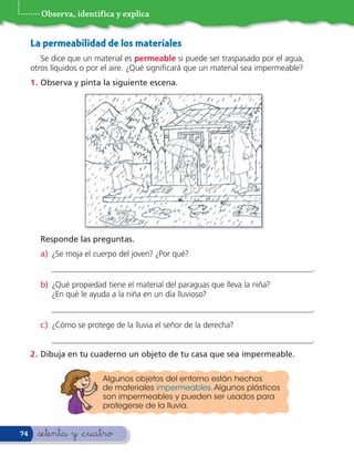 Observa, identifica y explica


     La permeabilidad de los materiales
        Se dice que un material es permeable si puede ser traspasado por el agua,
     otros líquidos o por el aire. ¿Qué signi cará que un material sea impermeable?
     1 . Observa y pinta la siguiente escena.




       Responde las preguntas.
       a) ¿Se moja el cuerpo del joven? ¿Por qué?
           _________________________________________________________________.
       b) ¿Qué propiedad tiene el material del paraguas que lleva la niña?
          ¿En qué le ayuda a la niña en un día lluvioso?
           _________________________________________________________________.
       c ) ¿Cómo se protege de la lluvia el señor de la derecha?
           _________________________________________________________________.
     2 . Dibuja en tu cuaderno un objeto de tu casa que sea impermeable.

                         Algunos objetos del entorno están hechos
                         de materiales impermeables. Algunos plásticos
                         son impermeables y pueden ser usados para
                         protegerse de la lluvia.


74    &setenta y &cuatro
 