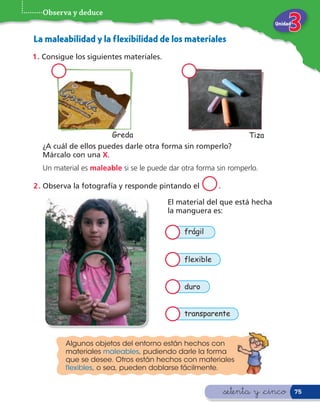 Observa y deduce
                                                                           Unidad


La maleabilidad y la f lexibilidad de los materiales
1 . Consigue los siguientes materiales.




                        Greda                                       Tiza
   ¿A cuál de ellos puedes darle otra forma sin romperlo?
   Márcalo con una X.
   Un material es maleable si se le puede dar otra forma sin romperlo.

2 . Observa la fotografía y responde pintando el          .

                                          El material del que está hecha
                                          la manguera es:

                                               frágil


                                               flexible


                                               duro


                                               transparente


          Algunos objetos del entorno están hechos con
          materiales maleables, pudiendo darle la forma
          que se desee. Otros están hechos con materiales
          f lexibles, o sea, pueden doblarse fácilmente.


                                                              &setenta y &cinco     75
 