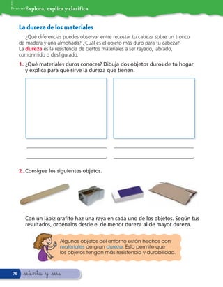 Explora, explica y clasifica


     La dureza de los materiales
        ¿Qué diferencias puedes observar entre recostar tu cabeza sobre un tronco
     de madera y una almohada? ¿Cuál es el objeto más duro para tu cabeza?
     La dureza es la resistencia de ciertos materiales a ser rayado, labrado,
     comprimido o des gurado.
     1 . ¿Qué materiales duros conoces? Dibuja dos objetos duros de tu hogar
         y explica para qué sirve la dureza que tienen.




        _______________________________        _______________________________
        _______________________________.       _______________________________.

     2 . Consigue los siguientes objetos.




       Con un lápiz gra to haz una raya en cada uno de los objetos. Según tus
       resultados, ordénalos desde el de menor dureza al de mayor dureza.


                       Algunos objetos del entorno están hechos con
                       materiales de gran dureza. Esto permite que
                       los objetos tengan más resistencia y durabilidad.



76     &setenta y &seis
 