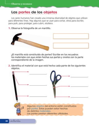 Observa y reconoce


       Las partes de los objetos
        Los seres humanos han creado una inmensa diversidad de objetos que utilizan
     para diferentes nes. Hay algunos que se usan para cortar, otros para escribir,
     para pulir, para proteger, para cubrir, etcétera.

     1 . Observa la fotografía de un martillo.




       ¿El martillo está constituido de partes? Escribe en los recuadros
       los materiales con que están hechas sus partes y únelos con la parte
       correspondiente de la imagen.

     2 . Identi ca el material con que está hecha cada parte de los siguientes
         objetos.

                         _______________.
                                                                  _______________.


                         _______________.                         _______________.



                         _______________.                         _______________.



                       Algunos objetos del entorno están constituidos
                       por partes. Estas pueden estar hechas
                       de distintos materiales.
                       Las partes prestan diferentes utilidades.


80    &ochenta
 