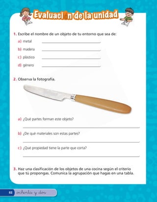 Ev a l u a c i — n d e l a u n i d a d

     1 . Escribe el nombre de un objeto de tu entorno que sea de:
       a) metal       ________________________________.

       b) madera      ________________________________.

       c ) plástico   ________________________________.

       d) género      ________________________________.


     2 . Observa la fotografía.




       a) ¿Qué partes forman este objeto?
          ________________________________________________________________.
       b) ¿De qué materiales son estas partes?
          ________________________________________________________________.
       c ) ¿Qué propiedad tiene la parte que corta?
          ________________________________________________________________.


     3 . Haz una clasi cación de los objetos de una cocina según el criterio
         que tú propongas. Comunica la agrupación que hagas en una tabla.




82    &ochenta y &dos
 