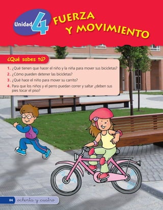 Unidad                 FUERZA
                               Y MOVIMIENTO

¿Qué sabes tú?
1 . ¿Qué tienen que hacer el niño y la niña para mover sus bicicletas?
2 . ¿Cómo pueden detener las bicicletas?
3 . ¿Qué hace el niño para mover su carrito?
4 . Para que los niños y el perro puedan correr y saltar ¿deben sus
    pies tocar el piso?




 84   &ochenta y &cuatro
 
