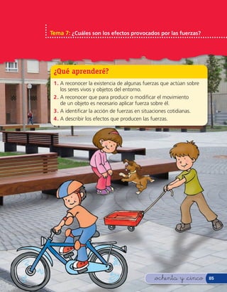 Tema 7: ¿Cuáles son los efectos provocados por las fuerzas?




 ¿Qué aprenderé?
 1 . A reconocer la existencia de algunas fuerzas que actúan sobre
     los seres vivos y objetos del entorno.
 2 . A reconocer que para producir o modi car el movimiento
     de un objeto es necesario aplicar fuerza sobre él.
 3 . A identi car la acción de fuerzas en situaciones cotidianas.
 4 . A describir los efectos que producen las fuerzas.




                                              &ochenta y &cinco      85
 