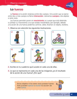 Observa y reconoce
                                                                            Unidad


  La fuerza
   La fuerza es la acción recíproca entre dos cuerpos. Una acción que se ejerce
entre dos o más cuerpos se llama interacción. Llamamos cuerpos a los objetos
o seres vivos.
   Las fuerzas permiten poner en movimiento un cuerpo que está detenido
o cambiar su movimiento si es que estaba moviéndose; por ejemplo, debido
a la acción de una fuerza podemos caminar, saltar, levantar un objeto, etcétera.
1 . Observa con atención las siguientes ilustraciones.

   a)                         b)                         c)




   d)                         e)                         f)




2 . Escribe en tu cuaderno qué sucede en cada una de ellas.

3 . Lo que se representa en cada una de las imágenes ¿es el resultado
    de la acción de una fuerza? ¿Por qué?

  __________________________________________________________________.


           Ni los objetos ni los seres vivos poseen fuerza.
           Solo pueden ejercer o recibir la acción de
           una fuerza.



                                                              &ochenta y &siete      87
 