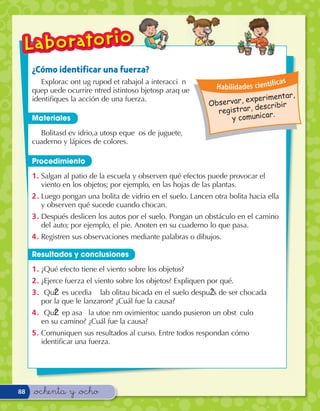 ¿Cómo identificar una fuerza?
        ExploraÊc onÊt uÊg rupoÊd eÊt rabajoÊl aÊ interacci— nÊ                              c as
                                                                         Habilidades cientí
     queÊp uedeÊ ocurrirÊe ntreÊd istintosÊo bjetosÊp araÊq ueÊ
                                                                                      erimentar,
                                                                           servar, exp cribir
     identiﬁques la acción de una fuerza.
                                                                        Ob
                                                                                     des
                                                                          registrar,      r.
     Materiales                                                                y comunica
       BolitasÊd eÊv idrio,Êa utosÊp eque– osÊ deÊ juguete,Ê
     cuaderno y lápices de colores.Ê

     Procedimiento
     1 . Salgan al patio de la escuela y observen qué efectos puede provocar el
         viento en los objetos; por ejemplo, en las hojas de las plantas.
     2 . Luego pongan una bolita de vidrio en el suelo. Lancen otra bolita hacia ella
         y observen qué sucede cuando chocan.
     3 . Después deslicen los autos por el suelo. Pongan un obstáculo en el camino
         del auto; por ejemplo, el pie. Anoten en su cuaderno lo que pasa.
     4 . Registren sus observaciones mediante palabras o dibujos.

     Resultados y conclusiones
     1 . ¿Qué efecto tiene el viento sobre los objetos?
     2 . ¿Ejerce fuerza el viento sobre los objetos? Expliquen por qué.
     3 .Ê À QuŽÊl eÊs ucedi—ÊaÊ laÊb olitaÊu bicadaÊ enÊ elÊ sueloÊ despuŽ sÊ deÊ serÊ chocadaÊ
          por la que le lanzaron? ¿Cuál fue la causa?
     4 .Ê À QuŽÊl eÊp as—Êa lÊa utoÊe nÊm ovimientoÊc uandoÊ pusieronÊ unÊ obst‡ culoÊ
          en su camino? ¿Cuál fue la causa?
     5 . Comuniquen sus resultados al curso. Entre todos respondan cómo
         identiﬁcar una fuerza.




88   &ochenta y &ocho
 