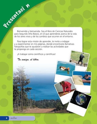 c i— n
     en      ta
es
Pr



           Bienvenido y bienvenida. Soy el libro de Ciencias Naturales
        para Segundo Año Básico, en el que aprenderás acerca de la vida
        de los seres vivos y de los cambios que ocurren en el entorno.

           Para lograr esta misión de aprender, te invito a indagar
        y a experimentar en mis páginas, donde encontrarás llamativas
        fotografías que te ayudarán a realizar las actividades que
        te propongo en cada sección.

             ¡A trabajar como cientí cos y cientí cas!

             Tu amigo, el libro.




 8   &ocho
 