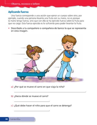 Observa, reconoce e infiere


     Aplicando fuerza
        Una fuerza corresponde a una acción que ejerce un cuerpo sobre otro; por
     ejemplo, cuando una persona levanta una fruta con su mano, no es porque
     la mano tenga fuerza, sino que con ella se ha ejercido fuerza sobre la fruta para
     que no caiga. Esta fuerza ejercida es lo su ciente para poder levantar la fruta.

     • Descríbele a tu compañero o compañera de banco lo que se representa
       en esta imagen.




       a) ¿Por qué se mueve el carro en que viaja la niña?
           _______________________________________________________________.

       b) ¿Hacia dónde se mueve el carro?
           _______________________________.

       c ) ¿Qué debe hacer el niño para que el carro se detenga?
           _______________________________.


90     noventa
 
