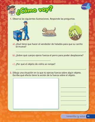 Có m o v o y?
                                                                           Unidad


      ¿
1 . Observa las siguientes ilustraciones. Responde las preguntas.




  a) ¿Qué tiene que hacer el vendedor de helados para que su carrito
     se mueva?
     _______________________________________________________________.
  b) ¿Sobre qué cuerpo ejerce fuerza el perro para poder desplazarse?
     _______________________________.
  c ) ¿Por qué el objeto de vidrio se rompe?
     _______________________________________________________________.
2 . Dibuja una situación en la que tú ejerzas fuerza sobre algún objeto.
    Escribe qué efecto tiene la acción de la fuerza sobre el objeto.




                                                   _______________________
                                                   _______________________
                                                   _______________________
                                                   _______________________
                                                   _______________________.




                                                         noventa y &uno             91
 