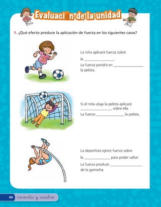 Ev a l u a c i — n d e l a u n i d a d

     1 . ¿Qué efecto produce la aplicación de fuerza en los siguientes casos?




                                           La niña aplicará fuerza sobre
                                           la ________________.
                                           La fuerza pondrá en ________________
                                           la pelota.




                                           Si el niño ataja la pelota aplicará
                                           _________________ sobre ella.
                                           La fuerza _______________ la pelota.




                                           La deportista ejerce fuerza sobre
                                           la ______________ para poder saltar.
                                           La fuerza produce _________________
                                           de la garrocha.




94    noventa y &cuatro
 