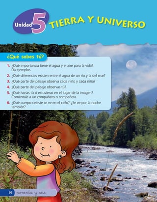 Unidad                TIERRA Y UNIVERSO


¿Qué sabes tú?
1. ¿Qué importancia tiene el agua y el aire para la vida?
   Da ejemplos.
2. ¿Qué diferencias existen entre el agua de un río y la del mar?
3. ¿Qué parte del paisaje observa cada niño y cada niña?
4. ¿Qué parte del paisaje observas tú?
5. ¿Qué harías tú si estuvieras en el lugar de la imagen?
   Coméntale a un compañero o compañera.
6. ¿Qué cuerpo celeste se ve en el cielo? ¿Se ve por la noche
   también?




 96   noventa y &seis
 