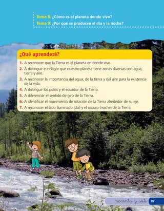 Tema 8: ¿Cómo es el planeta donde vivo?
           Tema 9: ¿Por qué se producen el día y la noche?




¿Qué aprenderé?
1. A reconocer que la Tierra es el planeta en donde vivo.
2. A distinguir e indagar que nuestro planeta tiene zonas diversas con agua,
   tierra y aire.
3. A reconocer la importancia del agua, de la tierra y del aire para la existencia
   de la vida.
4. A distinguir los polos y el ecuador de la Tierra.
5. A diferenciar el sentido de giro de la Tierra.
6. A identi car el movimiento de rotación de la Tierra alrededor de su eje.
7. A reconocer el lado iluminado (día) y el oscuro (noche) de la Tierra.




                                                             noventa y &siete        97
 