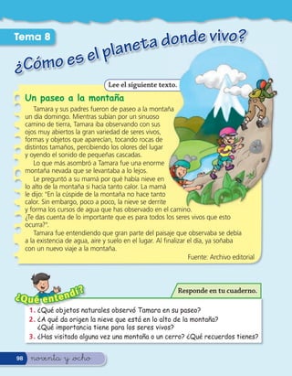 Tema 8
                                 aneta donde vivo?
¿Cómo es                    el pl
                                    Lee el siguiente texto.
     Un paseo a la montaña
         Tamara y sus padres fueron de paseo a la montaña
     un día domingo. Mientras subían por un sinuoso
     camino de tierra, Tamara iba observando con sus
     ojos muy abiertos la gran variedad de seres vivos,
     formas y objetos que aparecían, tocando rocas de
     distintos tamaños, percibiendo los olores del lugar
     y oyendo el sonido de pequeñas cascadas.
         Lo que más asombró a Tamara fue una enorme
     montaña nevada que se levantaba a lo lejos.
         Le preguntó a su mamá por qué había nieve en
     lo alto de la montaña si hacía tanto calor. La mamá
     le dijo: "En la cúspide de la montaña no hace tanto
     calor. Sin embargo, poco a poco, la nieve se derrite
     y forma los cursos de agua que has observado en el camino.
     ¿Te das cuenta de lo importante que es para todos los seres vivos que esto
     ocurra?".
         Tamara fue entendiendo que gran parte del paisaje que observaba se debía
     a la existencia de agua, aire y suelo en el lugar. Al nalizar el día, ya soñaba
     con un nuevo viaje a la montaña.
                                                                   Fuente: Archivo editorial




                      í?                                      Responde en tu cuaderno.
¿Q u é e n      t end
      1 . ¿Qué objetos naturales observó Tamara en su paseo?
      2 . ¿A qué da origen la nieve que está en lo alto de la montaña?
          ¿Qué importancia tiene para los seres vivos?
      3 . ¿Has visitado alguna vez una montaña o un cerro? ¿Qué recuerdos tienes?


98     noventa y &ocho
 