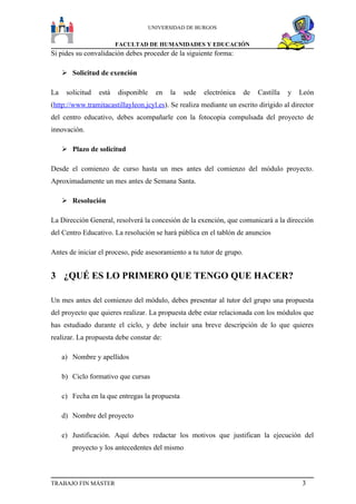 UNIVERSIDAD DE BURGOS


                         FACULTAD DE HUMANIDADES Y EDUCACIÓN
Si pides su convalidación debes proceder de la siguiente forma:

      Solicitud de exención

La    solicitud   está   disponible     en   la   sede   electrónica   de   Castilla   y   León
(http://www.tramitacastillayleon.jcyl.es). Se realiza mediante un escrito dirigido al director
del centro educativo, debes acompañarle con la fotocopia compulsada del proyecto de
innovación.

      Plazo de solicitud

Desde el comienzo de curso hasta un mes antes del comienzo del módulo proyecto.
Aproximadamente un mes antes de Semana Santa.

      Resolución

La Dirección General, resolverá la concesión de la exención, que comunicará a la dirección
del Centro Educativo. La resolución se hará pública en el tablón de anuncios

Antes de iniciar el proceso, pide asesoramiento a tu tutor de grupo.


3 ¿QUÉ ES LO PRIMERO QUE TENGO QUE HACER?

Un mes antes del comienzo del módulo, debes presentar al tutor del grupo una propuesta
del proyecto que quieres realizar. La propuesta debe estar relacionada con los módulos que
has estudiado durante el ciclo, y debe incluir una breve descripción de lo que quieres
realizar. La propuesta debe constar de:

     a) Nombre y apellidos

     b) Ciclo formativo que cursas

     c) Fecha en la que entregas la propuesta

     d) Nombre del proyecto

     e) Justificación. Aquí debes redactar los motivos que justifican la ejecución del
        proyecto y los antecedentes del mismo



TRABAJO FIN MÁSTER                                                                         3
 