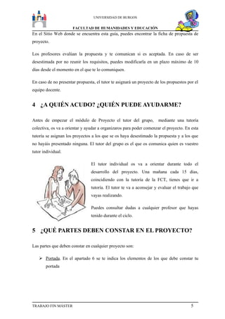 UNIVERSIDAD DE BURGOS


                      FACULTAD DE HUMANIDADES Y EDUCACIÓN
En el Sitio Web donde se encuentra esta guía, puedes encontrar la ficha de propuesta de
proyecto.

Los profesores evalúan la propuesta y te comunican si es aceptada. En caso de ser
desestimada por no reunir los requisitos, puedes modificarla en un plazo máximo de 10
días desde el momento en el que te lo comuniquen.

En caso de no presentar propuesta, el tutor te asignará un proyecto de los propuestos por el
equipo docente.


4 ¿A QUIÉN ACUDO? ¿QUIÉN PUEDE AYUDARME?

Antes de empezar el módulo de Proyecto el tutor del grupo,           mediante una tutoría
colectiva, os va a orientar y ayudar a organizaros para poder comenzar el proyecto. En esta
tutoría se asignan los proyectos a los que se os haya desestimado la propuesta y a los que
no hayáis presentado ninguna. El tutor del grupo es el que os comunica quien es vuestro
tutor individual.

                                El tutor individual os va a orientar durante todo el
                                desarrollo del proyecto. Una mañana cada 15 días,
                                coincidiendo con la tutoría de la FCT, tienes que ir a
                                tutoría. El tutor te va a aconsejar y evaluar el trabajo que
                                vayas realizando.

                                Puedes consultar dudas a cualquier profesor que hayas
                                tenido durante el ciclo.


5 ¿QUÉ PARTES DEBEN CONSTAR EN EL PROYECTO?

Las partes que deben constar en cualquier proyecto son:

    Portada. En el apartado 6 se te indica los elementos de los que debe constar tu
       portada




TRABAJO FIN MÁSTER                                                                      5
 
