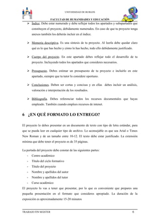UNIVERSIDAD DE BURGOS


                      FACULTAD DE HUMANIDADES Y EDUCACIÓN
    Índice. Debe estar numerado y debe reflejar todos los apartados y subapartados que
       constituyen el proyecto, debidamente numerados. En caso de que tu proyecto tenga
       anexos también los deberás incluir en el índice.

    Memoria descriptiva. Es una síntesis de tu proyecto. Al leerla debe quedar claro
       qué es lo que has hecho y cómo lo has hecho, todo ello debidamente justificado.

    Cuerpo del proyecto. En este apartado debes reflejar todo el desarrollo de tu
       proyecto. Incluyendo todos los apartados que consideres necesarios.

    Presupuesto. Debes estimar un presupuesto de tu proyecto e incluirlo en este
       apartado, siempre que tu tutor lo considere oportuno.

    Conclusiones. Deben ser cortas y concisas y en ellas debes incluir un análisis,
       valoración e interpretación de los resultados.

    Bibliografía. Debes referenciar todos los recursos documentales que hayas
       empleado. También cuando emplees recursos de intenet.


6 ¿EN QUÉ FORMATO LO ENTREGO?

El proyecto lo debes presentar en un documento de texto con tipo de letra estándar, para
que se pueda leer en cualquier tipo de archivo. Lo aconsejable es que sea Arial o Times
New Roman y de un tamaño entre 10-12. El texto debe estar justificado. La extensión
mínima que debe tener el proyecto es de 35 páginas.

La portada del proyecto debe constar de las siguientes partes:
   -   Centro académico
   -   Título del ciclo formativo
   -   Título del proyecto
   -   Nombre y apellidos del autor
   -   Nombre y apellidos del tutor
   -   Curso académico
El proyecto lo vas a tener que presentar, por lo que es conveniente que prepares una
pequeña presentación en el formato que consideres apropiado. La duración de la
exposición es aproximadamente 15-20 minutos



TRABAJO FIN MÁSTER                                                                   6
 