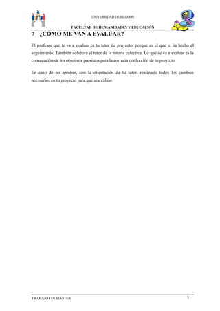 UNIVERSIDAD DE BURGOS


                      FACULTAD DE HUMANIDADES Y EDUCACIÓN
7 ¿CÓMO ME VAN A EVALUAR?
El profesor que te va a evaluar es tu tutor de proyecto, porque es el que te ha hecho el
seguimiento. También colabora el tutor de la tutoría colectiva. Lo que se va a evaluar es la
consecución de los objetivos previstos para la correcta confección de tu proyecto

En caso de no aprobar, con la orientación de tu tutor, realizarás todos los cambios
necesarios en tu proyecto para que sea válido.




TRABAJO FIN MÁSTER                                                                      7
 