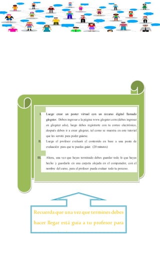 I. Luego crear un poster virtual con un recurso digital llamado 
glogster. Deben ingresar a la página www.glogster.com (debes ingresar 
en glogster edu), luego debes registrarte con tu correo electrónico, 
después deben ir a crear glogster, tal como se muestra en este tutorial 
que les servirá para poder guiarse. 
II. Luego el profesor evaluará el contenido en base a una pauta de 
evaluación para que te puedas guiar. (20 minutos) 
III. Ahora, una vez que hayas terminado debes guardar todo lo que hayas 
hecho y guardarlo en una carpeta alojada en el computador, con el 
nombre del curso, para el profesor pueda evaluar todo tu proceso. 
Recuerda que una vez que termines debes 
hacer llegar está guía a tu profesor para 
que sea evaluada. 
