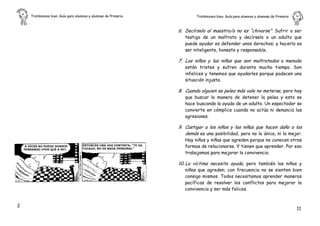 Tratémonos bien. Guía para alumnos y alumnas de Primaria           Tratémonos bien. Guía para alumnos y alumnas de Primaria    .


                                                               6. Decírselo al maestro/a no es “chivarse”. Sufrir o ser
                                                                  testigo de un maltrato y decírselo a un adulto que
                                                                  puede ayudar es defender unos derechos; y hacerlo es
                                                                  ser inteligente, honesto y responsable.

                                                               7. Los niños y las niñas que son maltratados a menudo
                                                                  están tristes y sufren durante mucho tiempo. Son
                                                                  infelices y tenemos que ayudarles porque padecen una
                                                                  situación injusta.

                                                               8. Cuando alguien se pelea más vale no meterse, pero hay
                                                                  que buscar la manera de detener la pelea y esto se
                                                                  hace buscando la ayuda de un adulto. Un espectador se
                                                                  convierte en cómplice cuando no actúa ni denuncia las
                                                                  agresiones.

                                                               9. Castigar a los niños y las niñas que hacen daño a los
                                                                  demás es una posibilidad, pero no la única, ni la mejor.
                                                                  Hay niños y niñas que agreden porque no conocen otras
                                                                  formas de relacionarse. Y tienen que aprender. Por eso
                                                                  trabajamos para mejorar la convivencia.

                                                               10. La víctima necesita ayuda, pero también los niños y
                                                                  niñas que agreden; con frecuencia no se sienten bien
                                                                  consigo mismos. Todos necesitamos aprender maneras
                                                                  pacíficas de resolver los conflictos para mejorar la
                                                                  convivencia y ser más felices.


2
                                                                                                                                  11
 