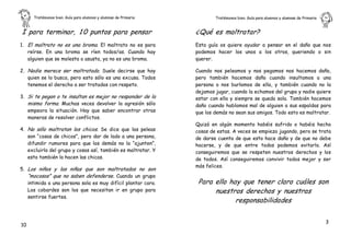 Tratémonos bien. Guía para alumnos y alumnas de Primaria           Tratémonos bien. Guía para alumnos y alumnas de Primaria       .


I para terminar, 1 0 puntos para pensar                         ¿Qué es maltratar?
1. El maltrato no es una broma. El maltrato no es para          Esta guía os quiere ayudar a pensar en el daño que nos
   reírse. En una broma se ríen todos/as. Cuando hay            podemos hacer los unos a los otros, queriendo o sin
   alguien que se molesta o asusta, ya no es una broma.         querer.

2. Nadie merece ser maltratado. Suele decirse que hay           Cuando nos peleamos y nos pegamos nos hacemos daño,
   quien se lo busca, pero esto sólo es una excusa. Todos       pero también hacemos daño cuando insultamos a una
   tenemos el derecho a ser tratados con respeto.               persona o nos burlamos de ella, y también cuando no la
                                                                dejamos jugar, cuando la echamos del grupo y nadie quiere
3. Si te pegan o te insultan es mejor no responder de la        estar con ella y siempre se queda sola. También hacemos
   misma forma. Muchas veces devolver la agresión sólo          daño cuando hablamos mal de alguien a sus espaldas para
   empeora la situación. Hay que saber encontrar otras          que los demás no sean sus amigos. Todo esto es maltratar.
   maneras de resolver conflictos.
                                                                Quizá en algún momento habéis sufrido o habéis hecho
4. No sólo maltratan los chicos. Se dice que las peleas         cosas de estas. A veces se empieza jugando, pero se trata
   son “cosas de chicos”, pero dar de lado a una persona,       de darse cuenta de que esto hace daño y de que no debe
   difundir rumores para que los demás no la “ajunten”,         hacerse, y de que entre todos podemos evitarlo. Así
   excluirla del grupo y cosas así, también es maltratar. Y     conseguiremos que se respeten nuestros derechos y los
   esto también lo hacen las chicas.                            de todos. Así conseguiremos convivir todos mejor y ser
                                                                más felices.
5. Los niños y las niñas que son maltratados no son
   “mocosos” que no saben defenderse. Cuando un grupo
   intimida a una persona sola es muy difícil plantar cara.      Para ello hay que tener claro cuáles son
   Los cobardes son los que necesitan ir en grupo para                nuestros derechos y nuestras
   sentirse fuertes.
                                                                             responsabilidades

                                                                                                                                   3
10
 